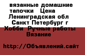 вязанные домашние тапочки › Цена ­ 500 - Ленинградская обл., Санкт-Петербург г. Хобби. Ручные работы » Вязание   